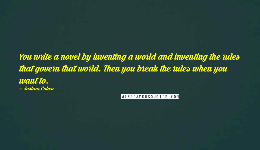 Joshua Cohen Quotes: You write a novel by inventing a world and inventing the rules that govern that world. Then you break the rules when you want to.