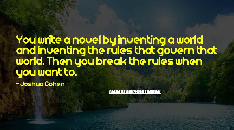 Joshua Cohen Quotes: You write a novel by inventing a world and inventing the rules that govern that world. Then you break the rules when you want to.