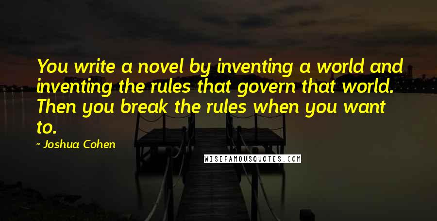 Joshua Cohen Quotes: You write a novel by inventing a world and inventing the rules that govern that world. Then you break the rules when you want to.