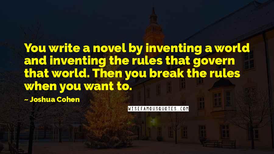 Joshua Cohen Quotes: You write a novel by inventing a world and inventing the rules that govern that world. Then you break the rules when you want to.