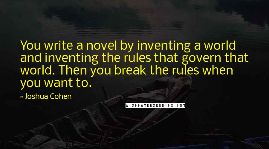 Joshua Cohen Quotes: You write a novel by inventing a world and inventing the rules that govern that world. Then you break the rules when you want to.