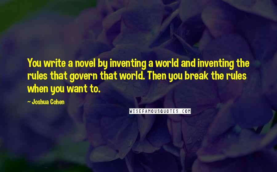 Joshua Cohen Quotes: You write a novel by inventing a world and inventing the rules that govern that world. Then you break the rules when you want to.