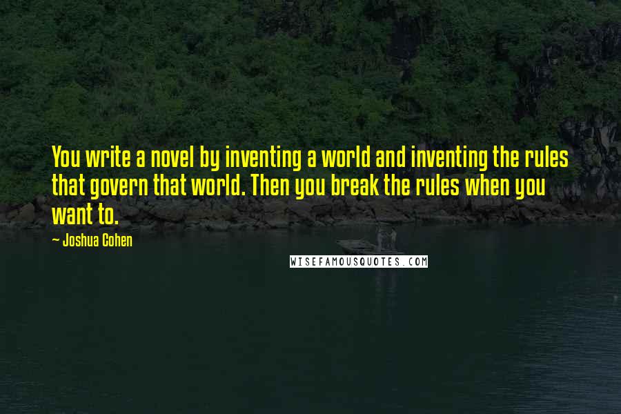 Joshua Cohen Quotes: You write a novel by inventing a world and inventing the rules that govern that world. Then you break the rules when you want to.