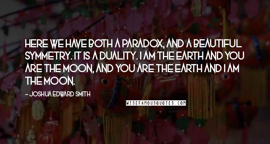 Joshua Edward Smith Quotes: Here we have both a paradox, and a beautiful symmetry. It is a duality. I am the earth and you are the moon, and you are the earth and I am the moon.