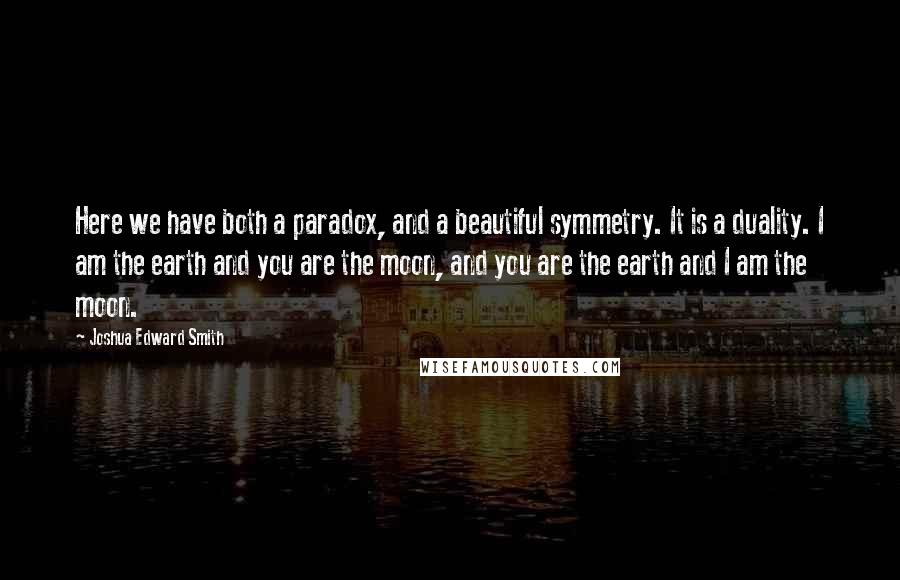 Joshua Edward Smith Quotes: Here we have both a paradox, and a beautiful symmetry. It is a duality. I am the earth and you are the moon, and you are the earth and I am the moon.