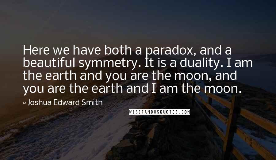 Joshua Edward Smith Quotes: Here we have both a paradox, and a beautiful symmetry. It is a duality. I am the earth and you are the moon, and you are the earth and I am the moon.