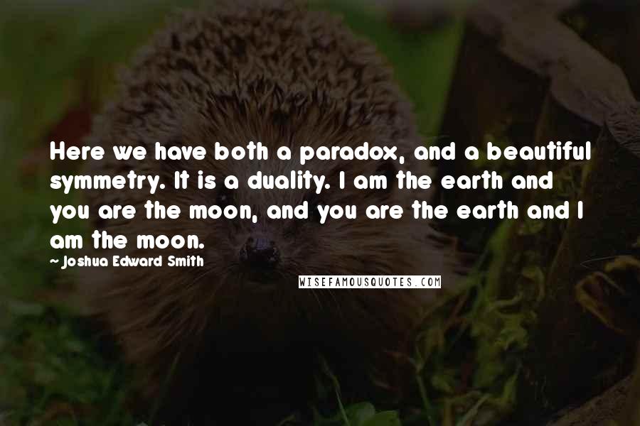 Joshua Edward Smith Quotes: Here we have both a paradox, and a beautiful symmetry. It is a duality. I am the earth and you are the moon, and you are the earth and I am the moon.