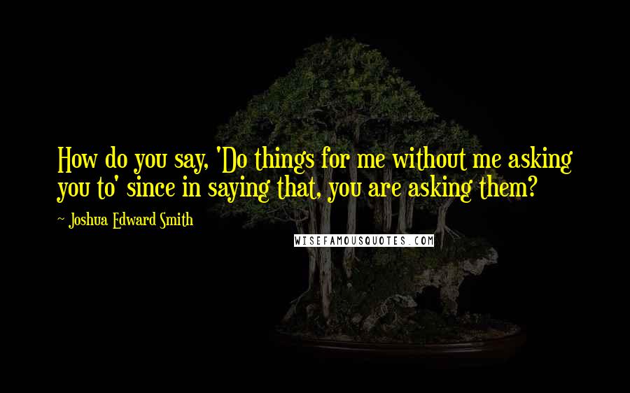 Joshua Edward Smith Quotes: How do you say, 'Do things for me without me asking you to' since in saying that, you are asking them?