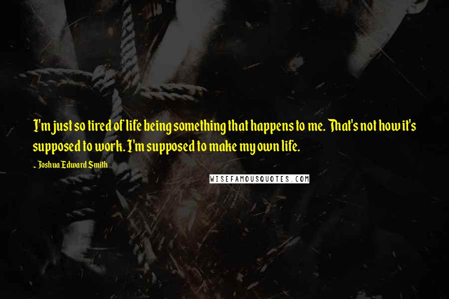 Joshua Edward Smith Quotes: I'm just so tired of life being something that happens to me. That's not how it's supposed to work. I'm supposed to make my own life.