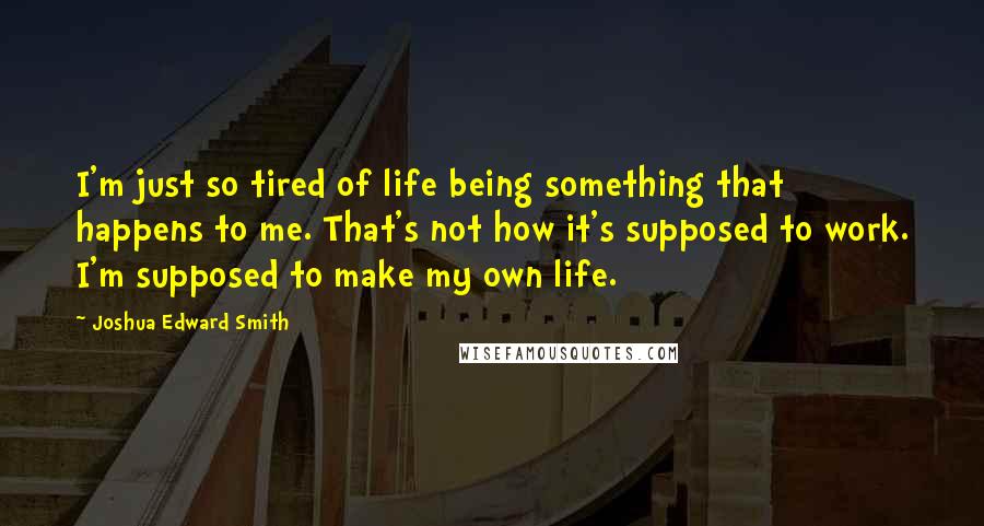 Joshua Edward Smith Quotes: I'm just so tired of life being something that happens to me. That's not how it's supposed to work. I'm supposed to make my own life.