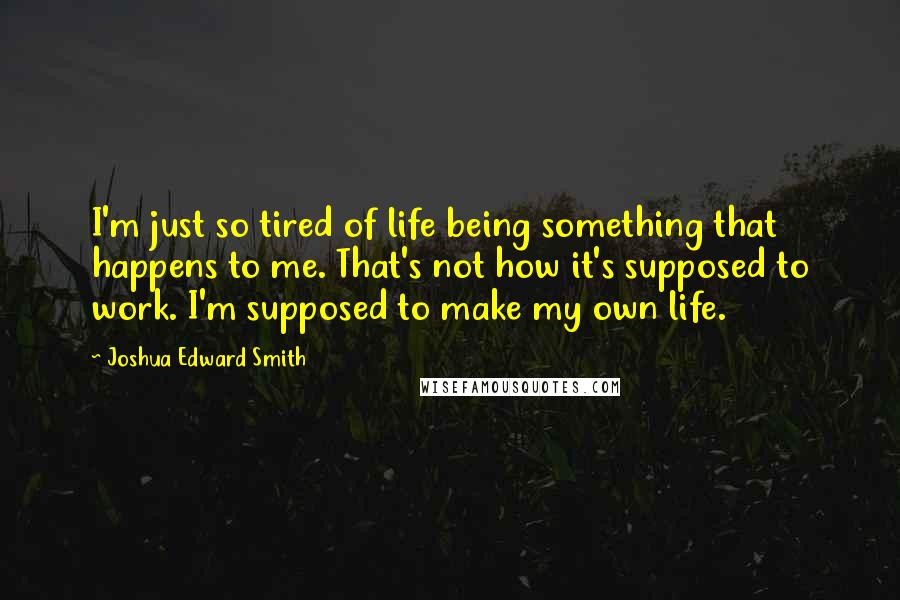 Joshua Edward Smith Quotes: I'm just so tired of life being something that happens to me. That's not how it's supposed to work. I'm supposed to make my own life.