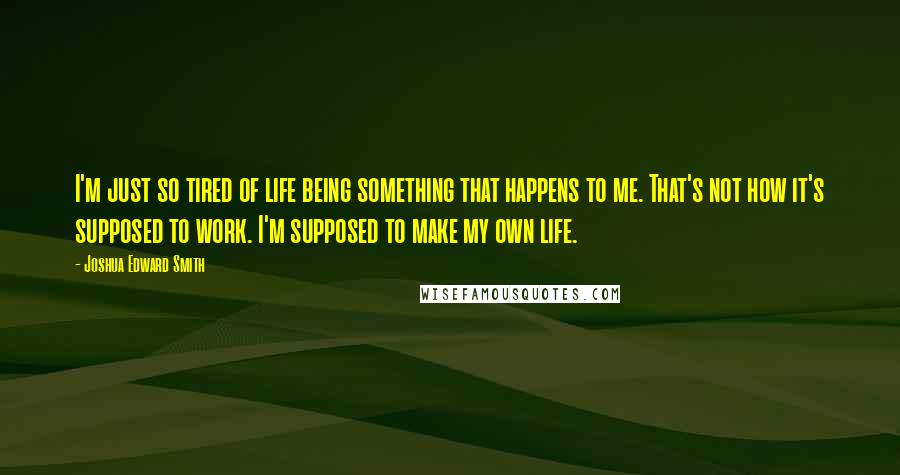 Joshua Edward Smith Quotes: I'm just so tired of life being something that happens to me. That's not how it's supposed to work. I'm supposed to make my own life.