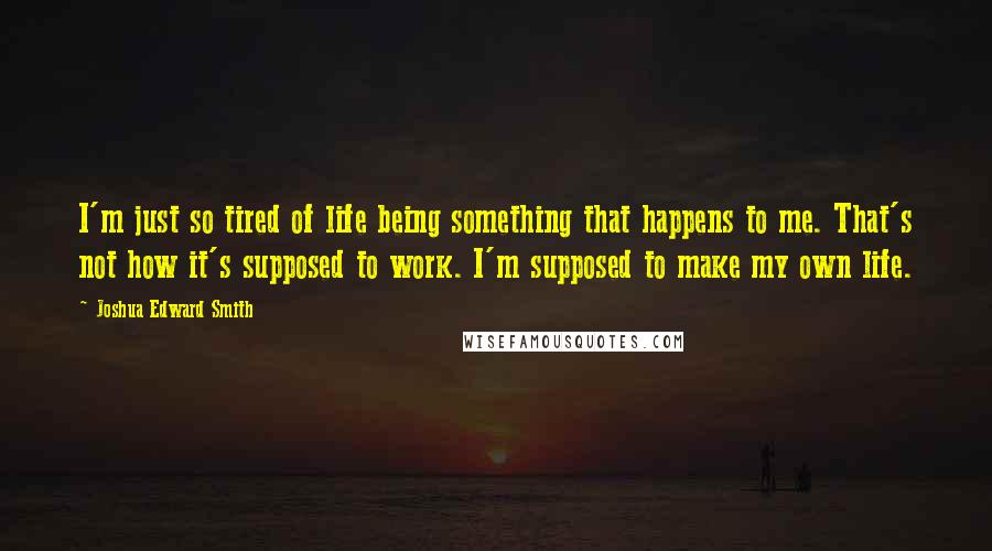 Joshua Edward Smith Quotes: I'm just so tired of life being something that happens to me. That's not how it's supposed to work. I'm supposed to make my own life.