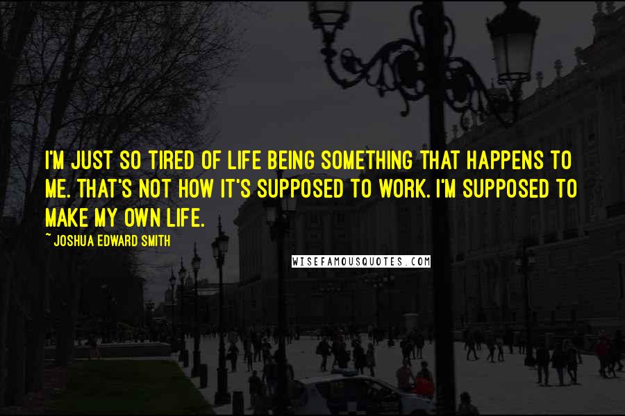 Joshua Edward Smith Quotes: I'm just so tired of life being something that happens to me. That's not how it's supposed to work. I'm supposed to make my own life.