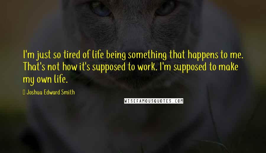 Joshua Edward Smith Quotes: I'm just so tired of life being something that happens to me. That's not how it's supposed to work. I'm supposed to make my own life.