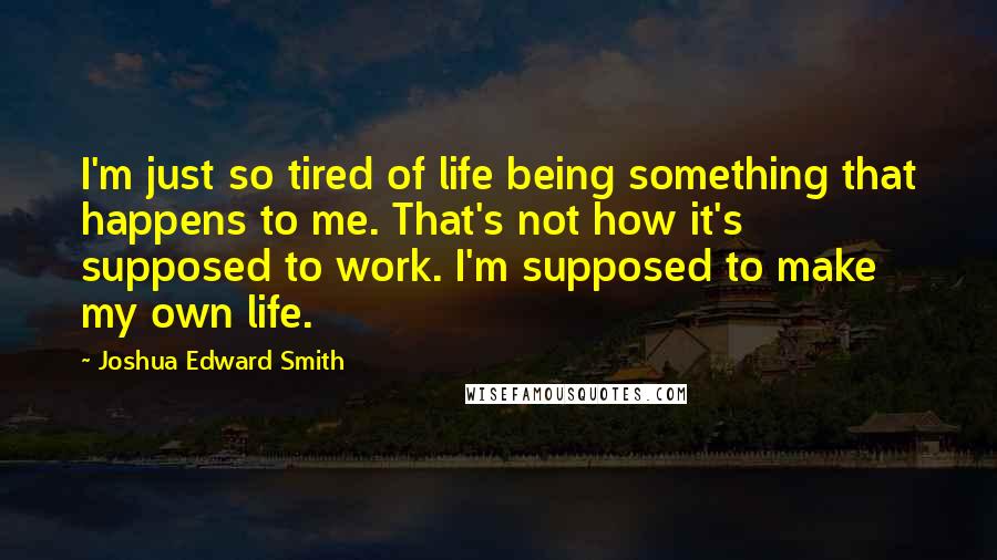 Joshua Edward Smith Quotes: I'm just so tired of life being something that happens to me. That's not how it's supposed to work. I'm supposed to make my own life.