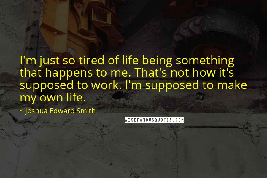 Joshua Edward Smith Quotes: I'm just so tired of life being something that happens to me. That's not how it's supposed to work. I'm supposed to make my own life.