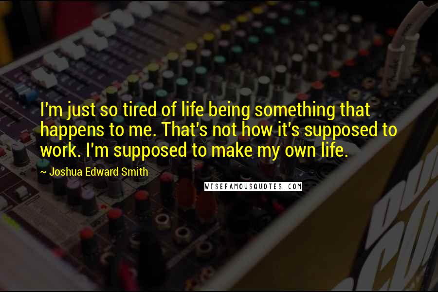 Joshua Edward Smith Quotes: I'm just so tired of life being something that happens to me. That's not how it's supposed to work. I'm supposed to make my own life.