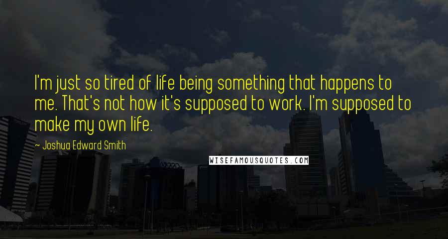 Joshua Edward Smith Quotes: I'm just so tired of life being something that happens to me. That's not how it's supposed to work. I'm supposed to make my own life.