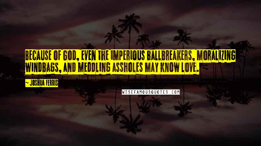 Joshua Ferris Quotes: Because of God, even the imperious ballbreakers, moralizing windbags, and meddling assholes may know love.