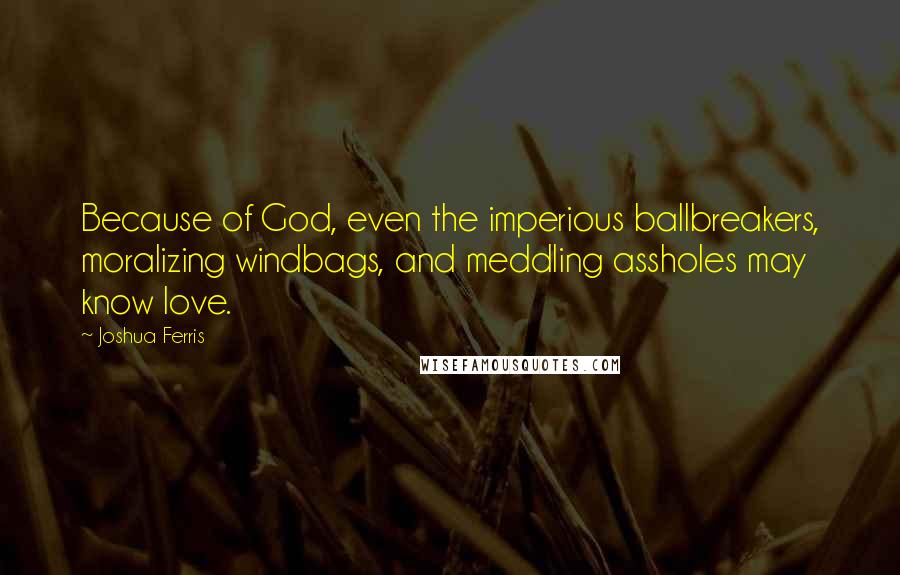 Joshua Ferris Quotes: Because of God, even the imperious ballbreakers, moralizing windbags, and meddling assholes may know love.