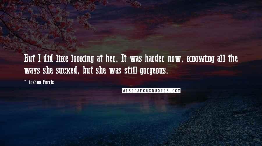 Joshua Ferris Quotes: But I did like looking at her. It was harder now, knowing all the ways she sucked, but she was still gorgeous.