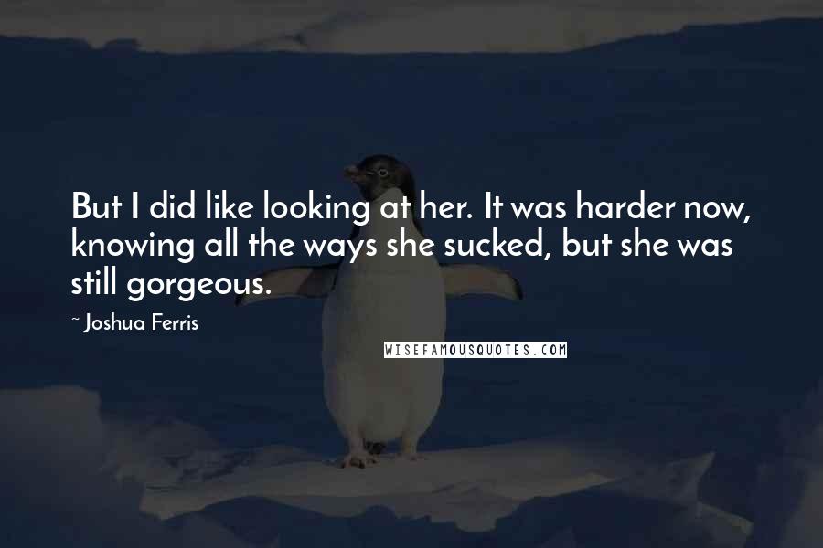 Joshua Ferris Quotes: But I did like looking at her. It was harder now, knowing all the ways she sucked, but she was still gorgeous.