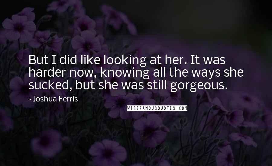 Joshua Ferris Quotes: But I did like looking at her. It was harder now, knowing all the ways she sucked, but she was still gorgeous.