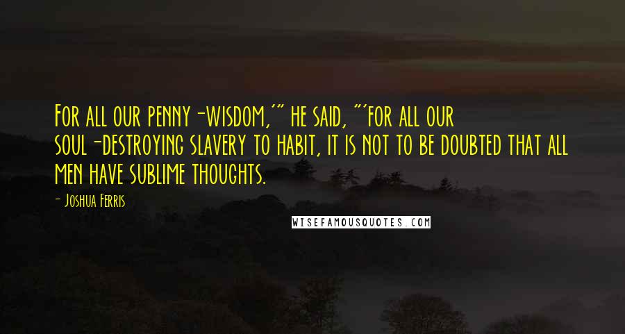 Joshua Ferris Quotes: For all our penny-wisdom,'" he said, "'for all our soul-destroying slavery to habit, it is not to be doubted that all men have sublime thoughts.