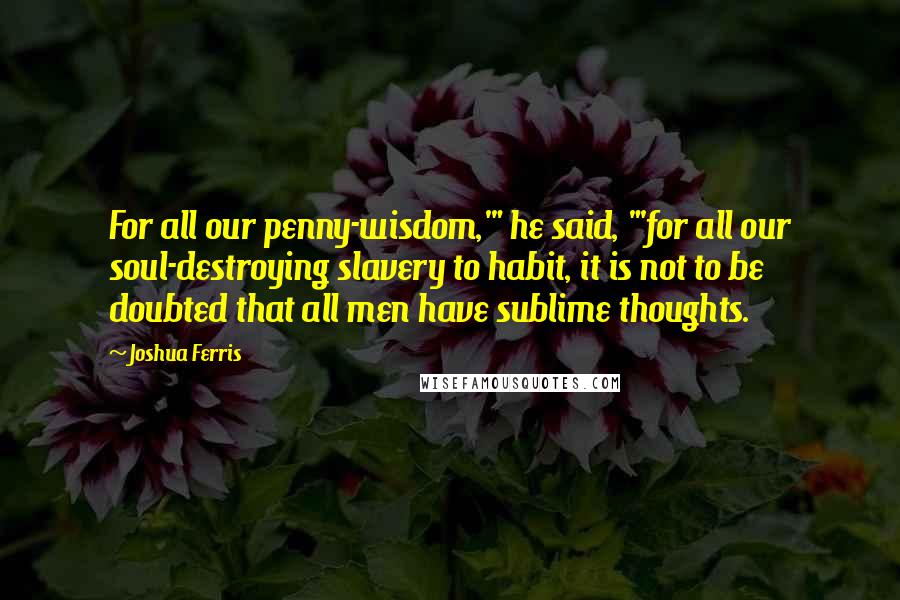 Joshua Ferris Quotes: For all our penny-wisdom,'" he said, "'for all our soul-destroying slavery to habit, it is not to be doubted that all men have sublime thoughts.