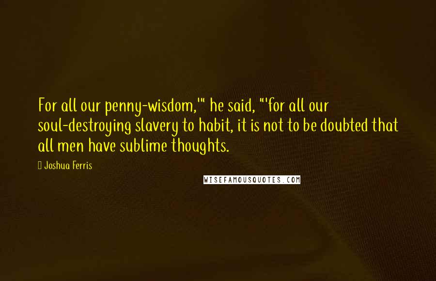 Joshua Ferris Quotes: For all our penny-wisdom,'" he said, "'for all our soul-destroying slavery to habit, it is not to be doubted that all men have sublime thoughts.