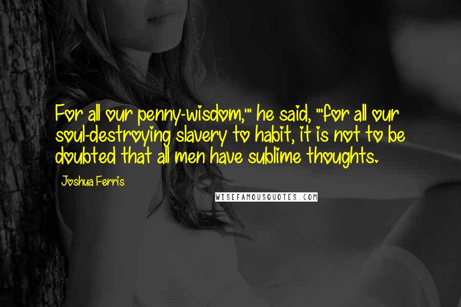 Joshua Ferris Quotes: For all our penny-wisdom,'" he said, "'for all our soul-destroying slavery to habit, it is not to be doubted that all men have sublime thoughts.