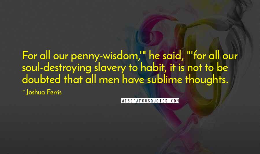 Joshua Ferris Quotes: For all our penny-wisdom,'" he said, "'for all our soul-destroying slavery to habit, it is not to be doubted that all men have sublime thoughts.