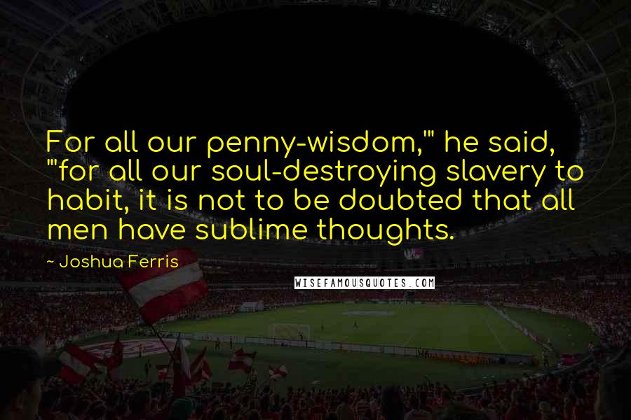 Joshua Ferris Quotes: For all our penny-wisdom,'" he said, "'for all our soul-destroying slavery to habit, it is not to be doubted that all men have sublime thoughts.