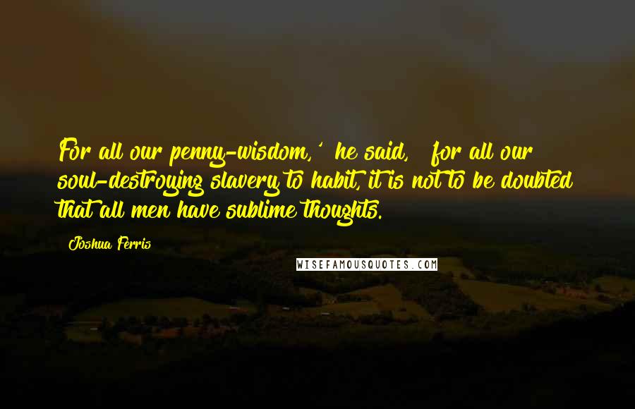 Joshua Ferris Quotes: For all our penny-wisdom,'" he said, "'for all our soul-destroying slavery to habit, it is not to be doubted that all men have sublime thoughts.