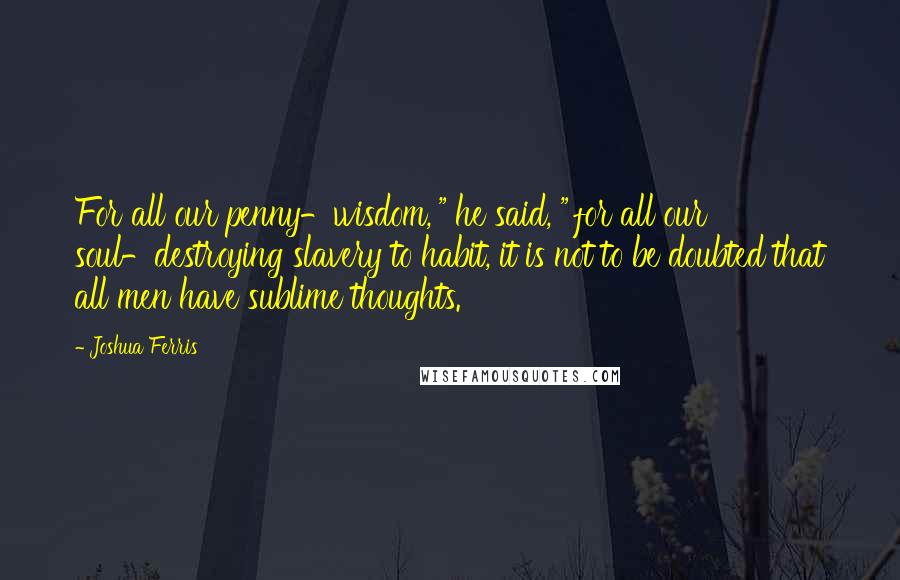 Joshua Ferris Quotes: For all our penny-wisdom,'" he said, "'for all our soul-destroying slavery to habit, it is not to be doubted that all men have sublime thoughts.