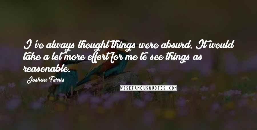 Joshua Ferris Quotes: I've always thought things were absurd. It would take a lot more effort for me to see things as reasonable.