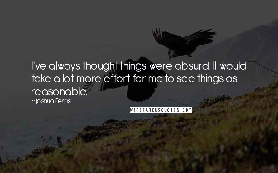 Joshua Ferris Quotes: I've always thought things were absurd. It would take a lot more effort for me to see things as reasonable.
