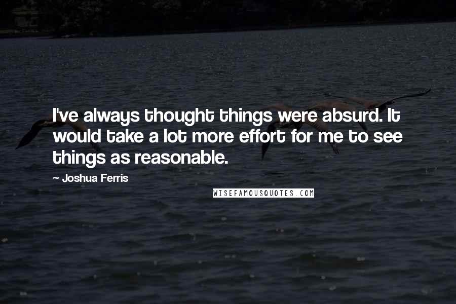 Joshua Ferris Quotes: I've always thought things were absurd. It would take a lot more effort for me to see things as reasonable.