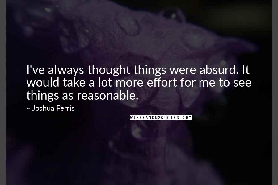 Joshua Ferris Quotes: I've always thought things were absurd. It would take a lot more effort for me to see things as reasonable.