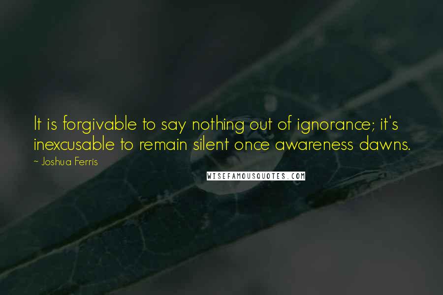 Joshua Ferris Quotes: It is forgivable to say nothing out of ignorance; it's inexcusable to remain silent once awareness dawns.