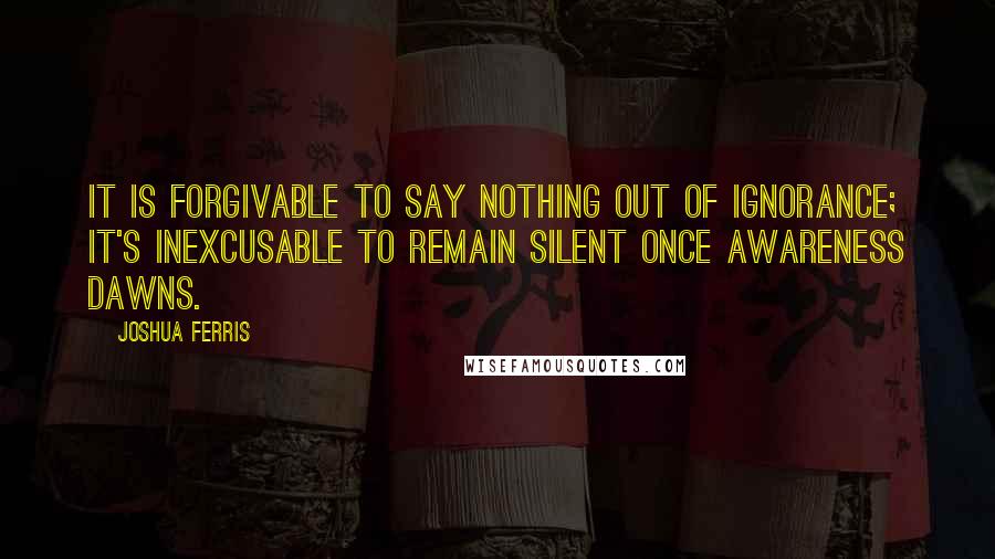 Joshua Ferris Quotes: It is forgivable to say nothing out of ignorance; it's inexcusable to remain silent once awareness dawns.