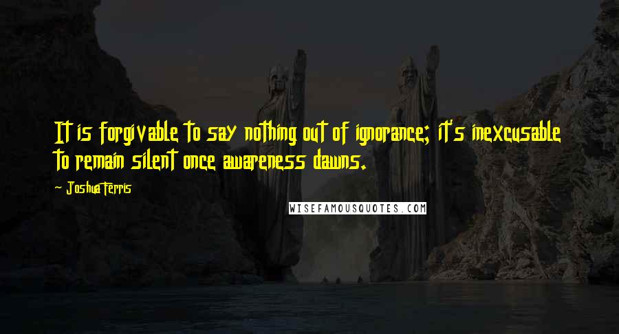Joshua Ferris Quotes: It is forgivable to say nothing out of ignorance; it's inexcusable to remain silent once awareness dawns.