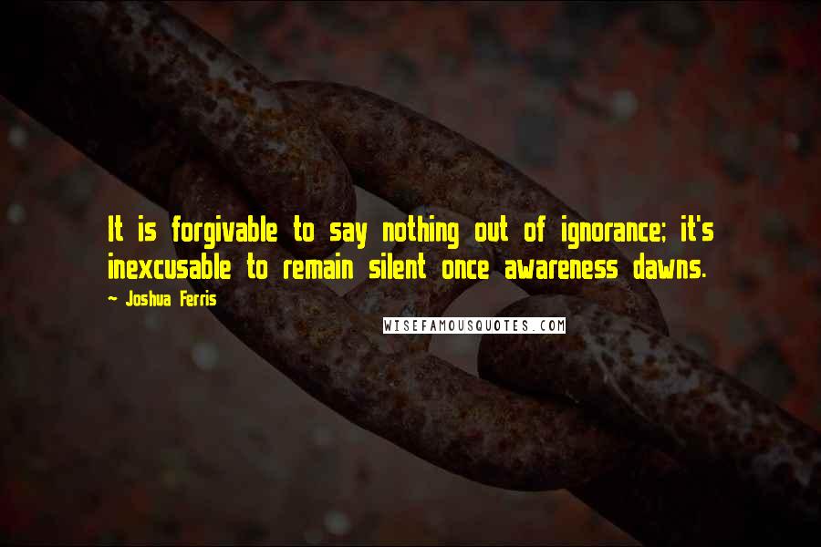 Joshua Ferris Quotes: It is forgivable to say nothing out of ignorance; it's inexcusable to remain silent once awareness dawns.