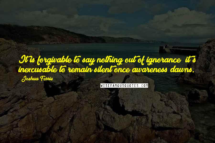 Joshua Ferris Quotes: It is forgivable to say nothing out of ignorance; it's inexcusable to remain silent once awareness dawns.