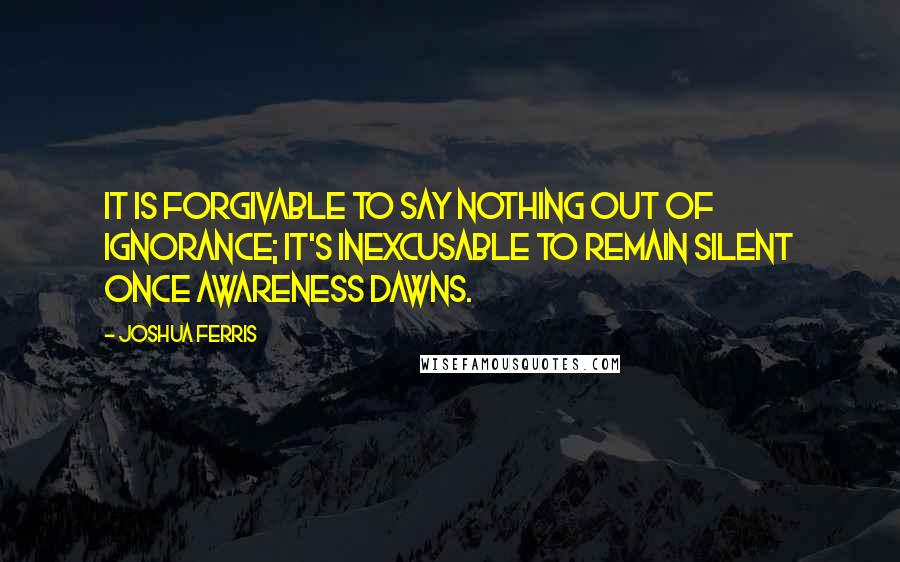 Joshua Ferris Quotes: It is forgivable to say nothing out of ignorance; it's inexcusable to remain silent once awareness dawns.