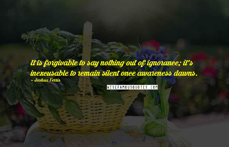 Joshua Ferris Quotes: It is forgivable to say nothing out of ignorance; it's inexcusable to remain silent once awareness dawns.