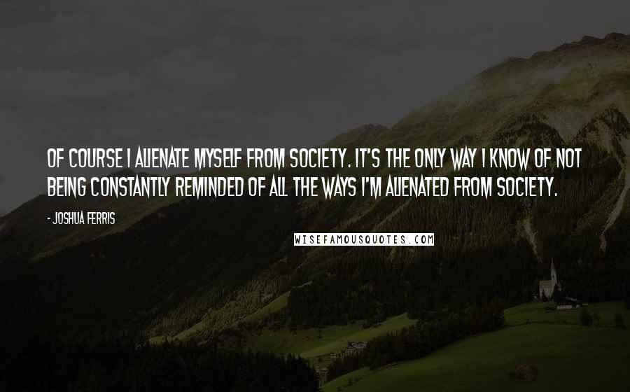 Joshua Ferris Quotes: Of course I alienate myself from society. It's the only way I know of not being constantly reminded of all the ways I'm alienated from society.
