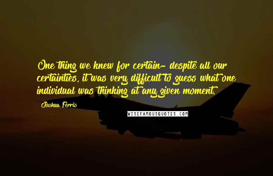 Joshua Ferris Quotes: One thing we knew for certain- despite all our certainties, it was very difficult to guess what one individual was thinking at any given moment.