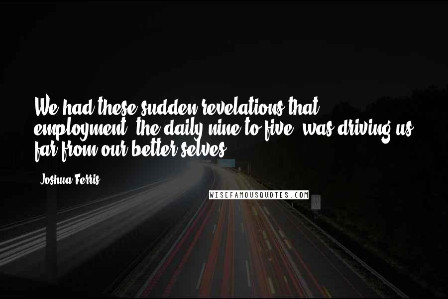 Joshua Ferris Quotes: We had these sudden revelations that employment, the daily nine-to-five, was driving us far from our better selves.